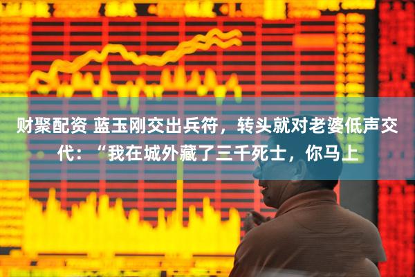 财聚配资 蓝玉刚交出兵符，转头就对老婆低声交代：“我在城外藏了三千死士，你马上