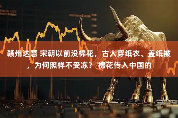赣州达慧 宋朝以前没棉花，古人穿纸衣、盖纸被，为何照样不受冻？ 棉花传入中国的
