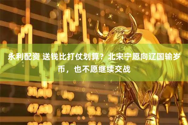 永利配资 送钱比打仗划算？北宋宁愿向辽国输岁币，也不愿继续交战