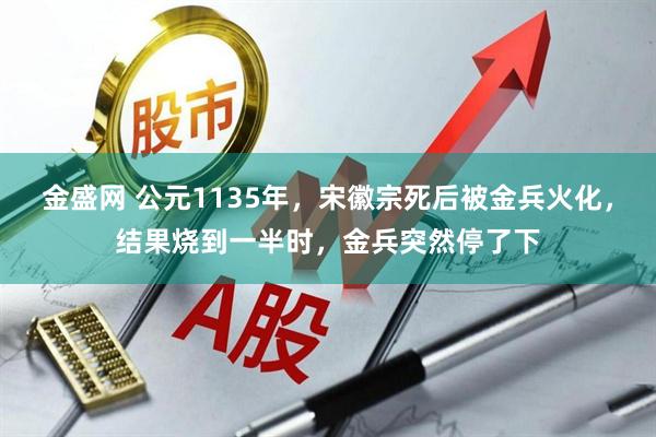 金盛网 公元1135年，宋徽宗死后被金兵火化，结果烧到一半时，金兵突然停了下