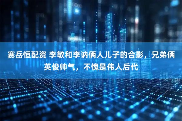 赛岳恒配资 李敏和李讷俩人儿子的合影，兄弟俩英俊帅气，不愧是伟人后代
