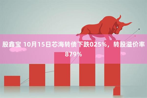 股鑫宝 10月15日芯海转债下跌025%，转股溢价率879%