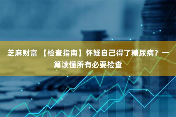 芝麻财富 【检查指南】怀疑自己得了糖尿病？一篇读懂所有必要检查