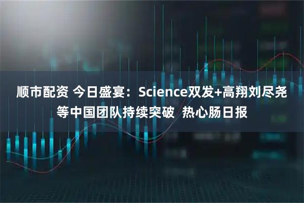 顺市配资 今日盛宴：Science双发+高翔刘尽尧等中国团队持续突破  热心肠日报