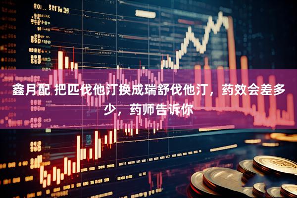 鑫月配 把匹伐他汀换成瑞舒伐他汀，药效会差多少，药师告诉你