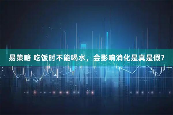 易策略 吃饭时不能喝水，会影响消化是真是假？