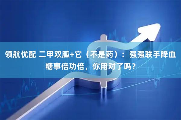 领航优配 二甲双胍+它（不是药）：强强联手降血糖事倍功倍，你用对了吗？