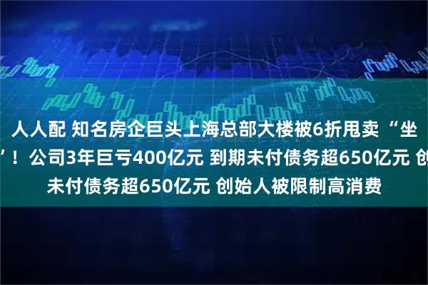 人人配 知名房企巨头上海总部大楼被6折甩卖 “坐拥黄浦江一线江景”！公司3年巨亏400亿元 到期未付债务超650亿元 创始人被限制高消费