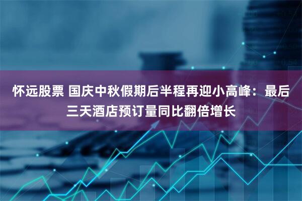 怀远股票 国庆中秋假期后半程再迎小高峰：最后三天酒店预订量同比翻倍增长