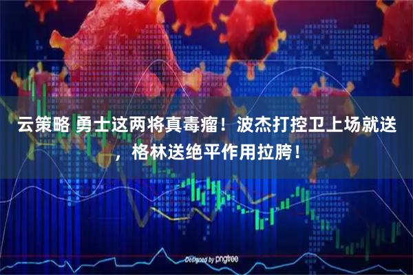 云策略 勇士这两将真毒瘤！波杰打控卫上场就送，格林送绝平作用拉胯！