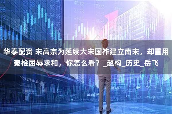华泰配资 宋高宗为延续大宋国祚建立南宋，却重用秦桧屈辱求和，你怎么看？_赵构_历史_岳飞