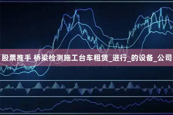 股票推手 桥梁检测施工台车租赁_进行_的设备_公司