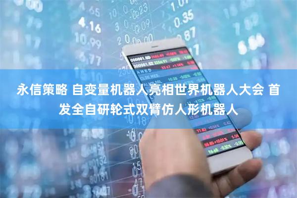 永信策略 自变量机器人亮相世界机器人大会 首发全自研轮式双臂仿人形机器人