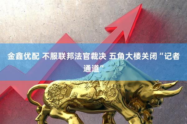 金鑫优配 不服联邦法官裁决 五角大楼关闭“记者通道”