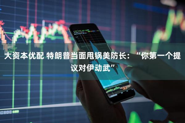 大资本优配 特朗普当面甩锅美防长：“你第一个提议对伊动武”