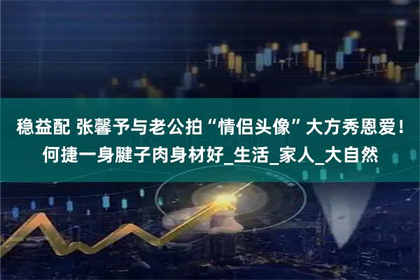 稳益配 张馨予与老公拍“情侣头像”大方秀恩爱！何捷一身腱子肉身材好_生活_家人_大自然