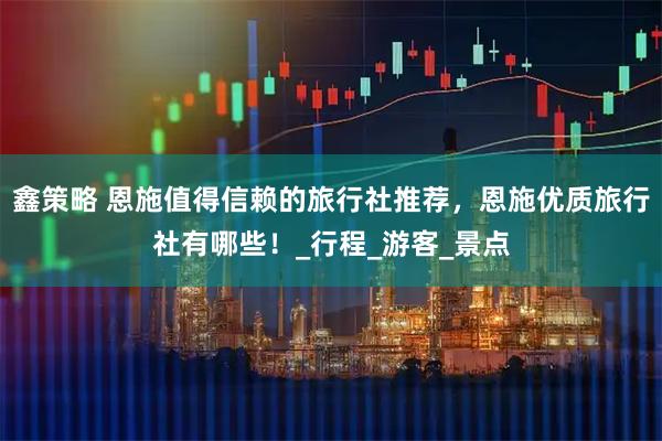 鑫策略 恩施值得信赖的旅行社推荐，恩施优质旅行社有哪些！_行程_游客_景点