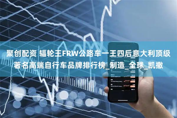 聚创配资 辐轮王FRW公路车一王四后意大利顶级著名高端自行车品牌排行榜_制造_全球_凯撒