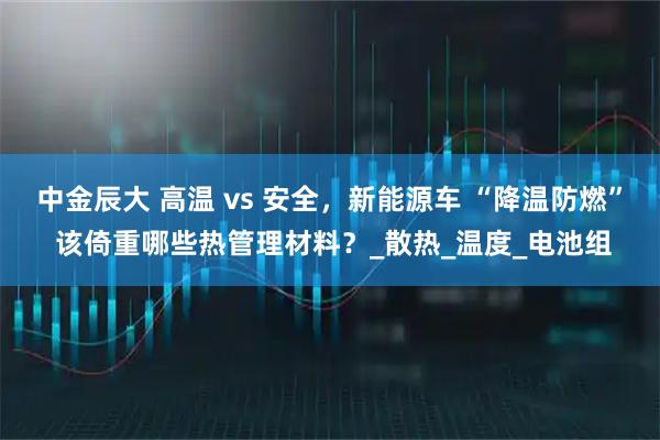 中金辰大 高温 vs 安全，新能源车 “降温防燃” 该倚重哪些热管理材料？_散热_温度_电池组