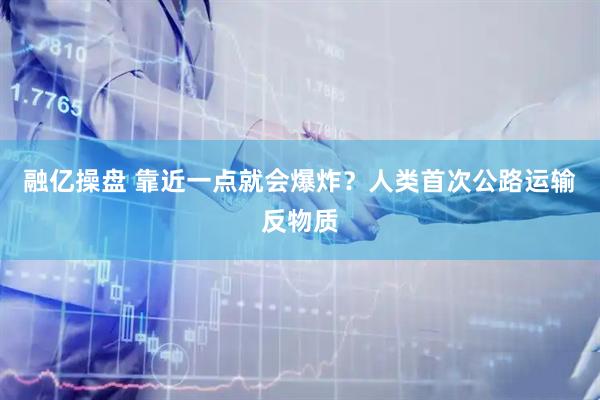 融亿操盘 靠近一点就会爆炸？人类首次公路运输反物质