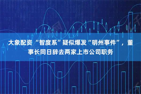 大象配资 “智度系”疑似爆发“明州事件”，董事长同日辞去两家上市公司职务