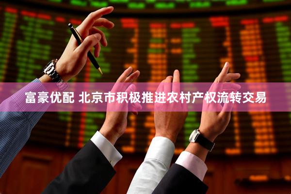 富豪优配 北京市积极推进农村产权流转交易