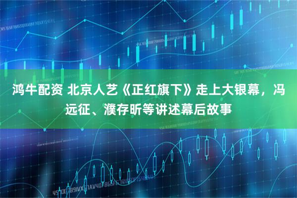 鸿牛配资 北京人艺《正红旗下》走上大银幕，冯远征、濮存昕等讲述幕后故事