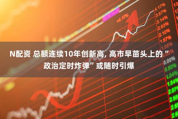 N配资 总额连续10年创新高, 高市早苗头上的“政治定时炸弹”或随时引爆