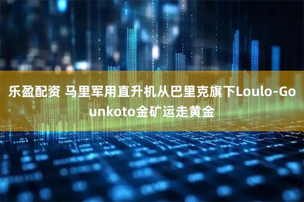 乐盈配资 马里军用直升机从巴里克旗下Loulo-Gounkoto金矿运走黄金