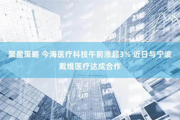 聚盈策略 今海医疗科技午前涨超3% 近日与宁波戴维医疗达成合作
