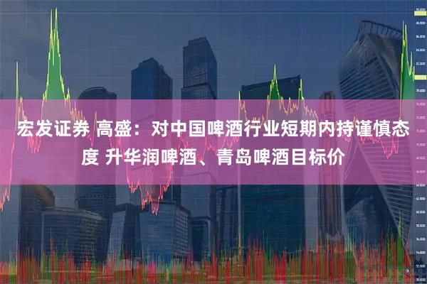 宏发证券 高盛：对中国啤酒行业短期内持谨慎态度 升华润啤酒、青岛啤酒目标价