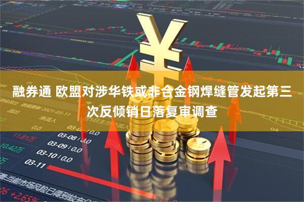融券通 欧盟对涉华铁或非合金钢焊缝管发起第三次反倾销日落复审调查