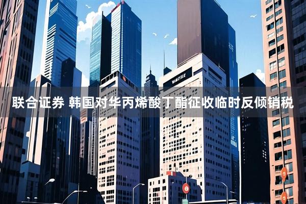 联合证券 韩国对华丙烯酸丁酯征收临时反倾销税