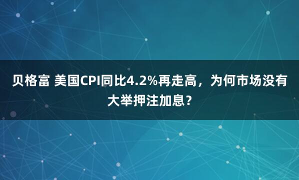 贝格富 美国CPI同比4.2%再走高，为何市场没有大举押注加息？