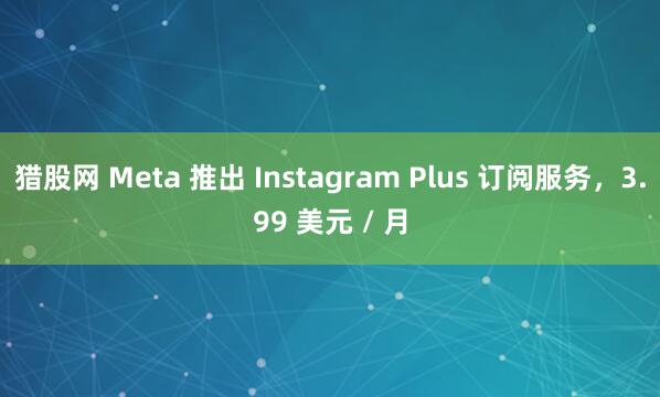 猎股网 Meta 推出 Instagram Plus 订阅服务，3.99 美元 / 月