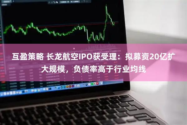 互盈策略 长龙航空IPO获受理：拟募资20亿扩大规模，负债率高于行业均线
