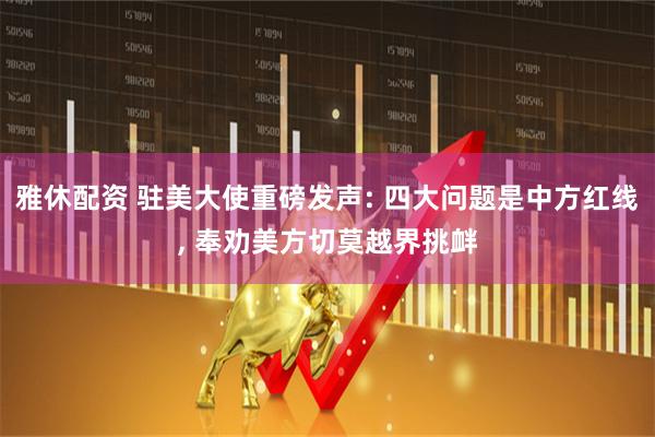 雅休配资 驻美大使重磅发声: 四大问题是中方红线, 奉劝美方切莫越界挑衅