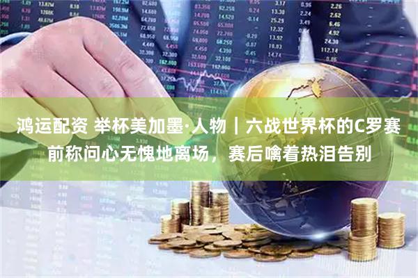 鸿运配资 举杯美加墨·人物｜六战世界杯的C罗赛前称问心无愧地离场，赛后噙着热泪告别