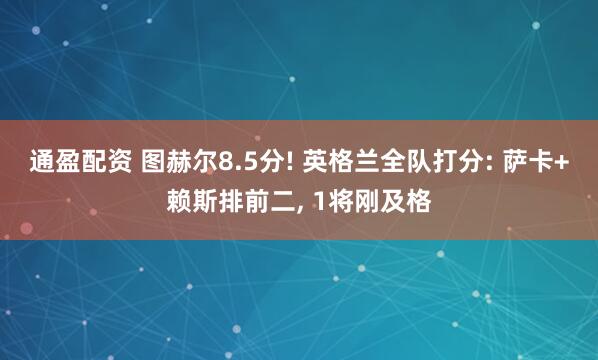 通盈配资 图赫尔8.5分! 英格兰全队打分: 萨卡+赖斯排前二, 1将刚及格