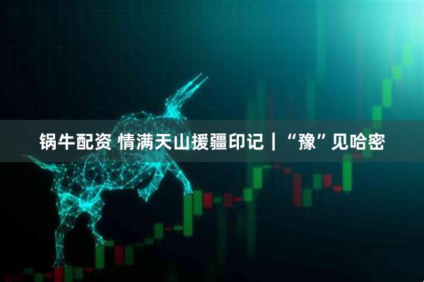 锅牛配资 情满天山援疆印记｜“豫”见哈密