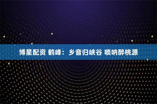 博星配资 鹤峰：乡音归峡谷 唢呐醉桃源